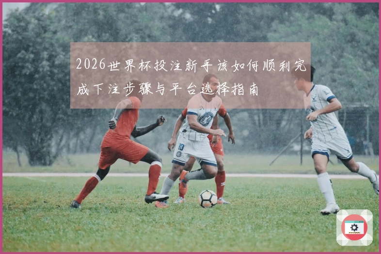 2026世界杯投注新手该如何顺利完成下注步骤与平台选择指南