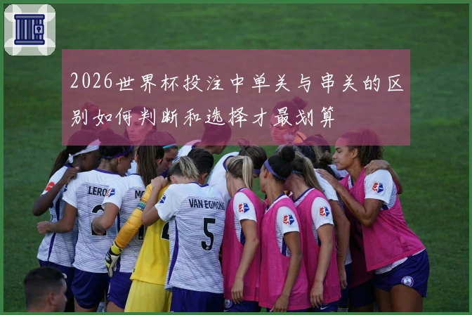 2026世界杯投注中单关与串关的区别如何判断和选择才最划算