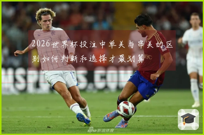 2026世界杯投注中单关与串关的区别如何判断和选择才最划算